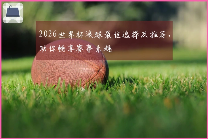 2026世界杯滚球最佳选择及推荐，助你畅享赛事乐趣